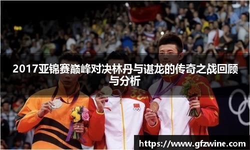 2017亚锦赛巅峰对决林丹与谌龙的传奇之战回顾与分析